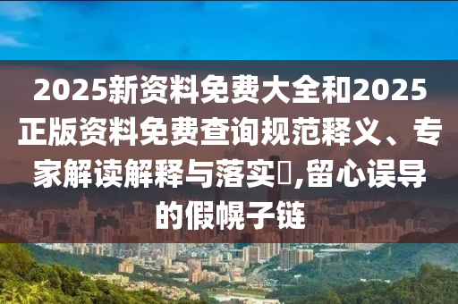 2025新资料免费大全和2025正版资料免费查询规范释义、专家解读解释与落实​,留心误导的假幌子链