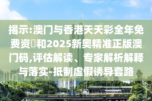 揭示:澳门与香港天天彩全年免费资枓和2025新奥精准正版澳门码,评估解读、专家解析解释与落实-抵制虚假诱导套路