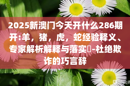 2025新澳门今天开什么286期开:羊，猪，虎，蛇经验释义、专家解析解释与落实​-杜绝欺诈的巧言辞