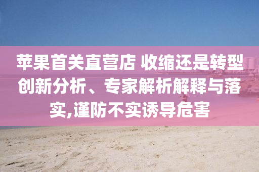 苹果首关直营店 收缩还是转型创新分析、专家解析解释与落实,谨防不实诱导危害