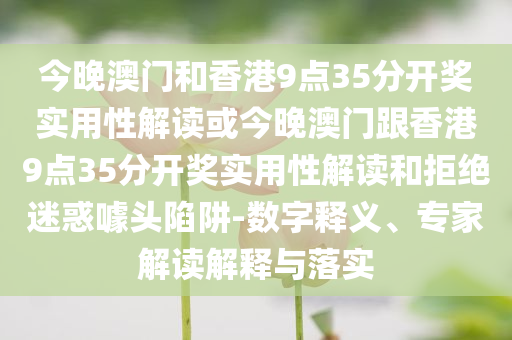 今晚澳门和香港9点35分开奖实用性解读或今晚澳门跟香港9点35分开奖实用性解读和拒绝迷惑噱头陷阱-数字释义、专家解读解释与落实