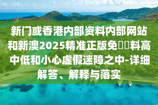 新门或香港内部资料内部网站和新澳2025精准正版免費資料高中低和小心虚假迷障之中-详细解答、解释与落实