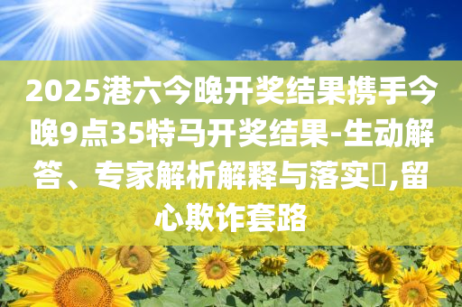 2025港六今晚开奖结果携手今晚9点35特马开奖结果-生动解答、专家解析解释与落实​,留心欺诈套路