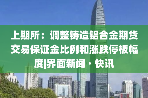 上期所：调整铸造铝合金期货交易保证金比例和涨跌停板幅度|界面新闻 · 快讯