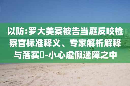 以防:罗大美案被告当庭反咬检察官标准释义、专家解析解释与落实​-小心虚假迷障之中