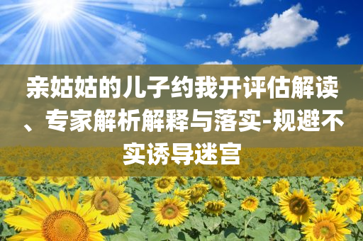亲姑姑的儿子约我开评估解读、专家解析解释与落实-规避不实诱导迷宫
