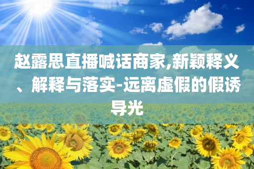赵露思直播喊话商家,新颖释义、解释与落实-远离虚假的假诱导光