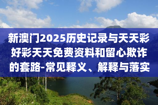新澳门2025历史记录与天天彩好彩天天免费资料和留心欺诈的套路-常见释义、解释与落实