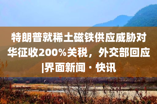 特朗普就稀土磁铁供应威胁对华征收200%关税，外交部回应|界面新闻 · 快讯