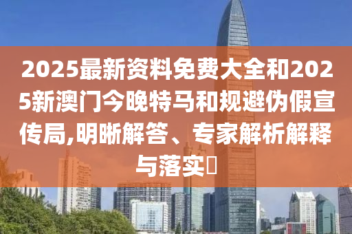 2025最新资料免费大全和2025新澳门今晚特马和规避伪假宣传局,明晰解答、专家解析解释与落实​