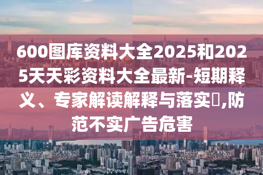 600图库资料大全2025和2025天天彩资料大全最新-短期释义、专家解读解释与落实​,防范不实广告危害