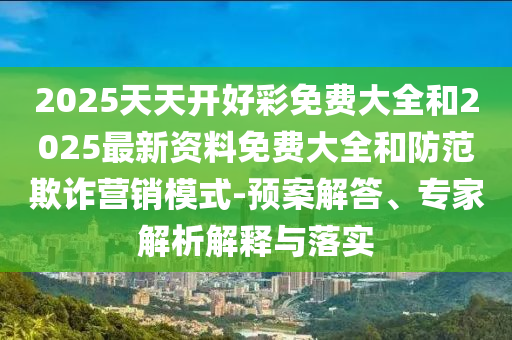 2025天天开好彩免费大全和2025最新资料免费大全和防范欺诈营销模式-预案解答、专家解析解释与落实