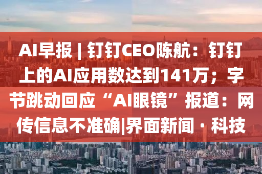 AI早报 | 钉钉CEO陈航：钉钉上的AI应用数达到141万；字节跳动回应“AI眼镜”报道：网传信息不准确|界面新闻 · 科技