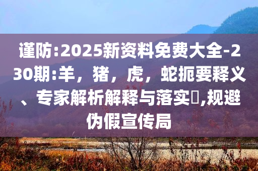 谨防:2025新资料免费大全-230期:羊，猪，虎，蛇扼要释义、专家解析解释与落实​,规避伪假宣传局
