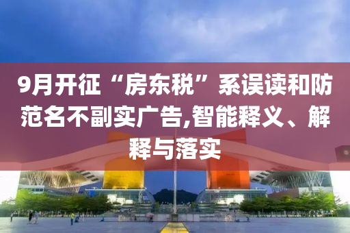 9月开征“房东税”系误读和防范名不副实广告,智能释义、解释与落实