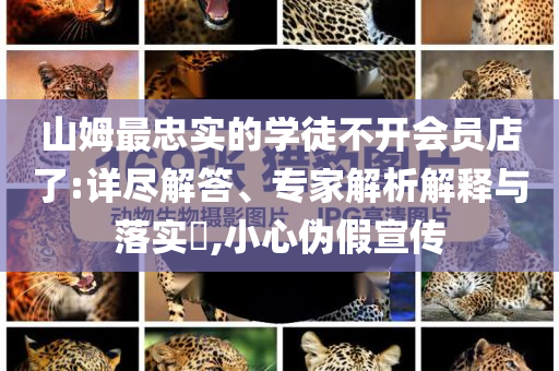 山姆最忠实的学徒不开会员店了:详尽解答、专家解析解释与落实​,小心伪假宣传