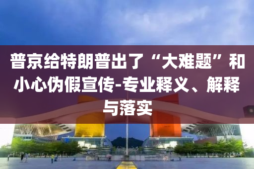 普京给特朗普出了“大难题”和小心伪假宣传-专业释义、解释与落实