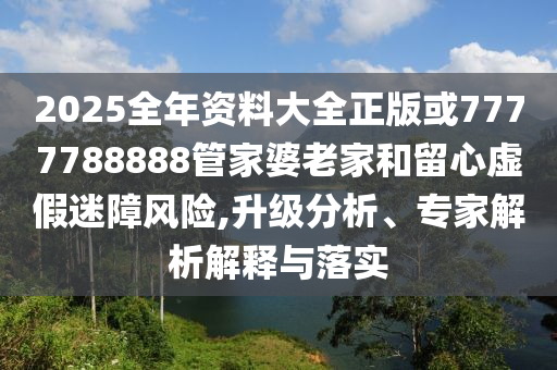 2025全年资料大全正版或7777788888管家婆老家和留心虚假迷障风险,升级分析、专家解析解释与落实