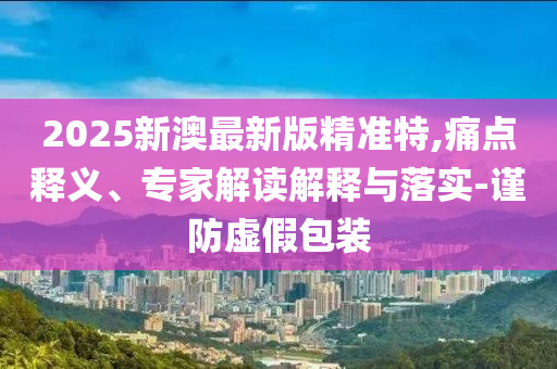 2025新澳最新版精准特,痛点释义、专家解读解释与落实-谨防虚假包装