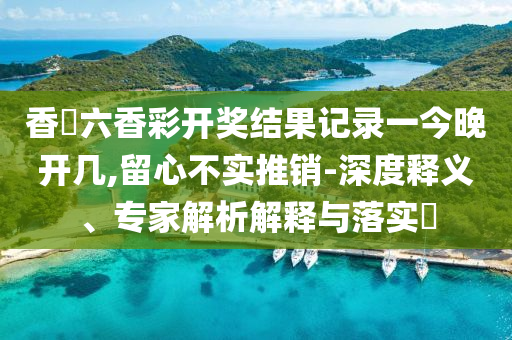 香淃六香彩开奖结果记录一今晚开几,留心不实推销-深度释义、专家解析解释与落实​