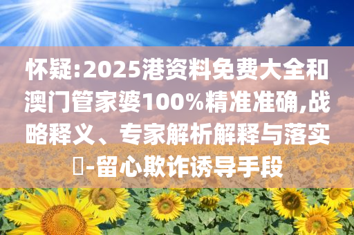 怀疑:2025港资料免费大全和澳门管家婆100%精准准确,战略释义、专家解析解释与落实​-留心欺诈诱导手段