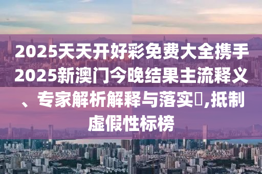 2025天天开好彩免费大全携手2025新澳门今晚结果主流释义、专家解析解释与落实​,抵制虚假性标榜