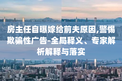 房主任自曝嫁给前夫原因,警惕欺骗性广告-全局释义、专家解析解释与落实