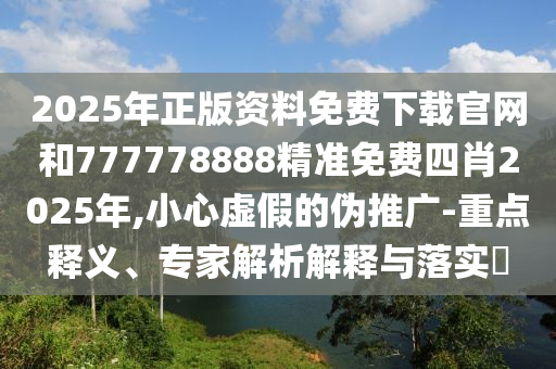 2025年正版资料免费下载官网和777778888精准免费四肖2025年,小心虚假的伪推广-重点释义、专家解析解释与落实​