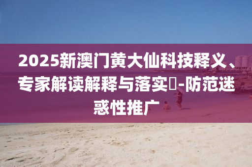 2025新澳门黄大仙科技释义、专家解读解释与落实​-防范迷惑性推广