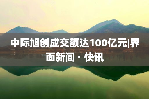 中际旭创成交额达100亿元|界面新闻 · 快讯