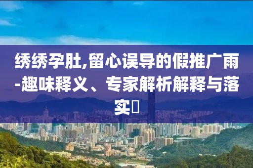 绣绣孕肚,留心误导的假推广雨-趣味释义、专家解析解释与落实​