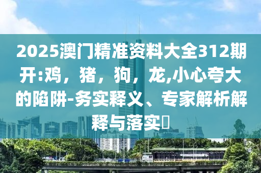 2025澳门精准资料大全312期开:鸡，猪，狗，龙,小心夸大的陷阱-务实释义、专家解析解释与落实​