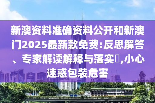 新澳资料准确资料公开和新澳门2025最新款免费:反思解答、专家解读解释与落实​,小心迷惑包装危害