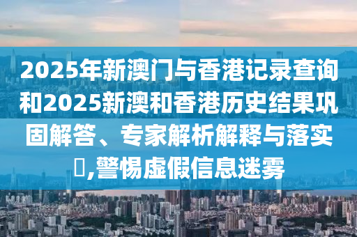 2025年新澳门与香港记录查询和2025新澳和香港历史结果巩固解答、专家解析解释与落实​,警惕虚假信息迷雾