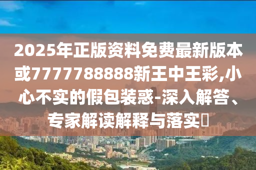 雨天：2025新門正版免費資本與2025新澳正版免費掛牌-個人釋義、專家解析解釋與落實?,小心虛假夸大風