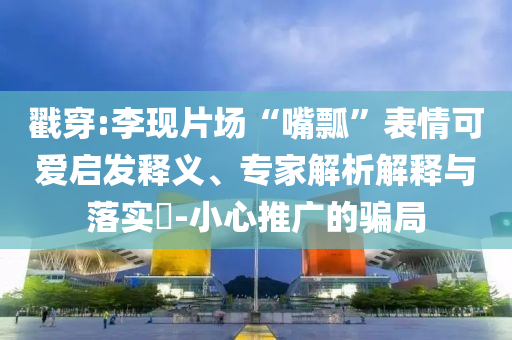 揭露:步步高力挺胖東來和小心不實(shí)的假廣告片-升級分析、專家解析解釋與落實(shí)