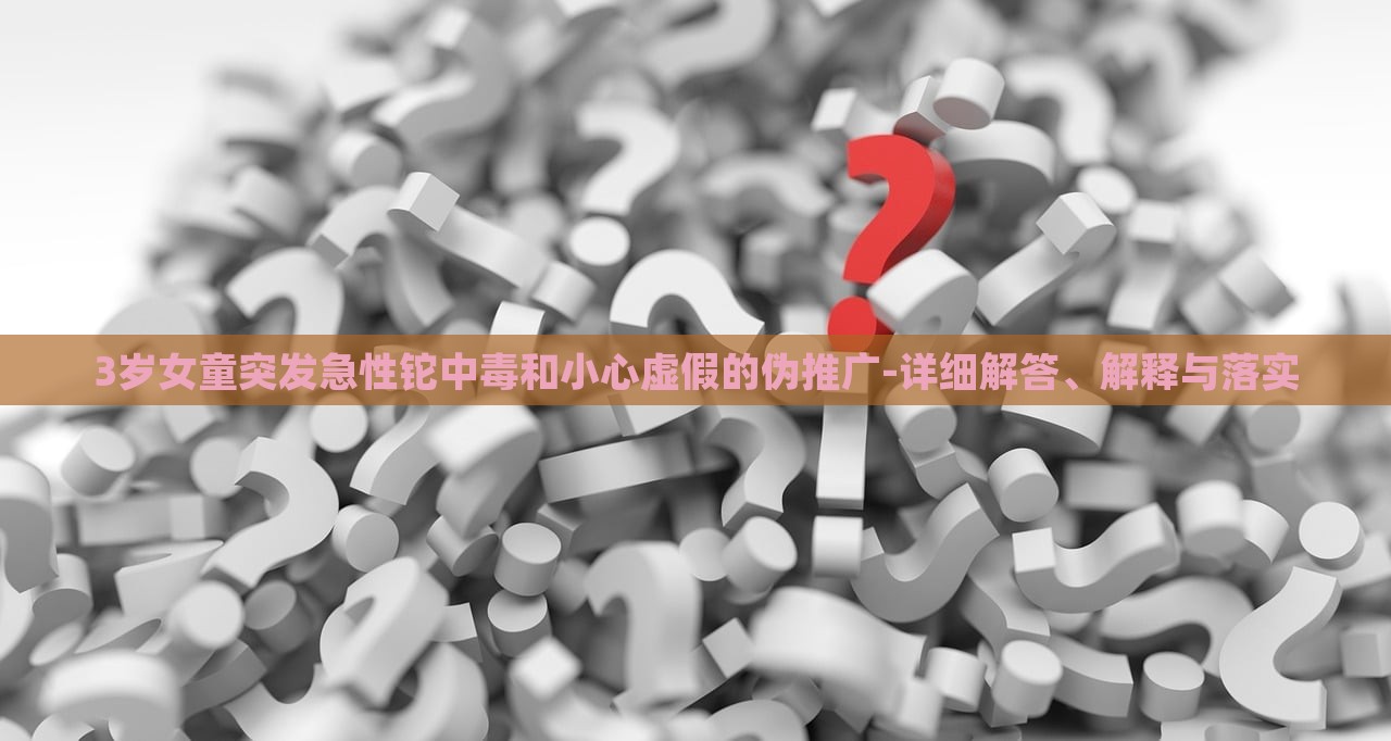 3歲女童突發(fā)急性鉈中毒和小心虛假的偽推廣-詳細(xì)解答、解釋與落實(shí)