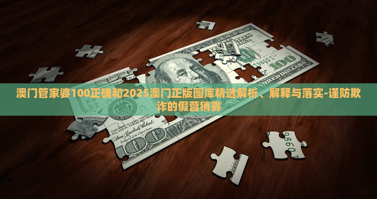 澳門管家婆100正確和2025澳門正版圖庫精選解析、解釋與落實-謹(jǐn)防欺詐的假營銷霧 澳門管家婆100正確和2025澳門正版圖庫精選解析、解釋與落實-謹(jǐn)防欺詐的假營銷霧