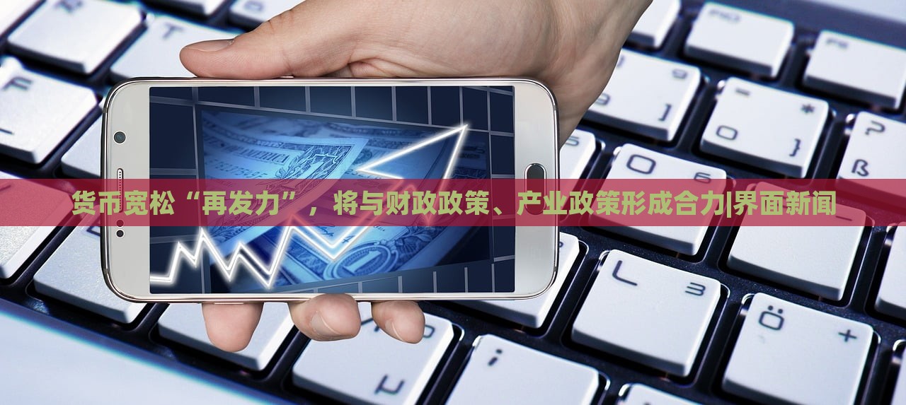 貨幣寬松“再發(fā)力”，將與財(cái)政政策、產(chǎn)業(yè)政策形成合力|界面新聞