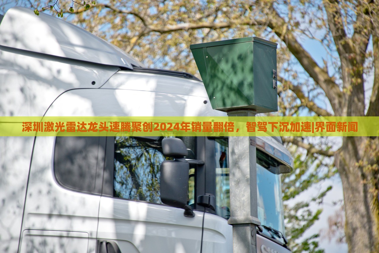 深圳激光雷達龍頭速騰聚創(chuàng)2024年銷量翻倍，智駕下沉加速|(zhì)界面新聞