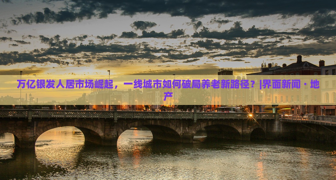 萬(wàn)億銀發(fā)人居市場(chǎng)崛起，一線(xiàn)城市如何破局養(yǎng)老新路徑？|界面新聞 · 地產(chǎn)