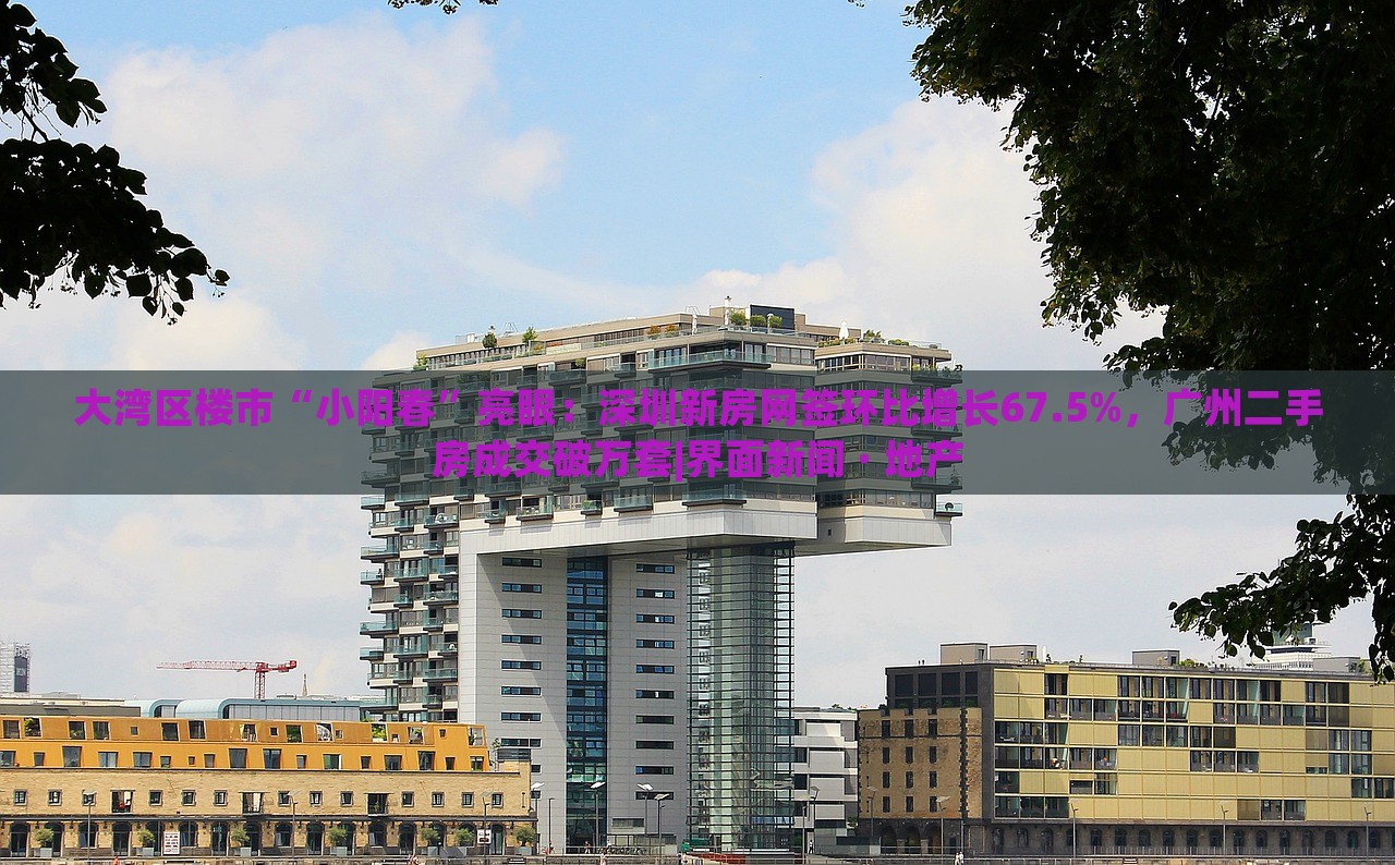 大灣區(qū)樓市“小陽春”亮眼：深圳新房網(wǎng)簽環(huán)比增長(zhǎng)67.5%，廣州二手房成交破萬套|界面新聞 · 地產(chǎn)