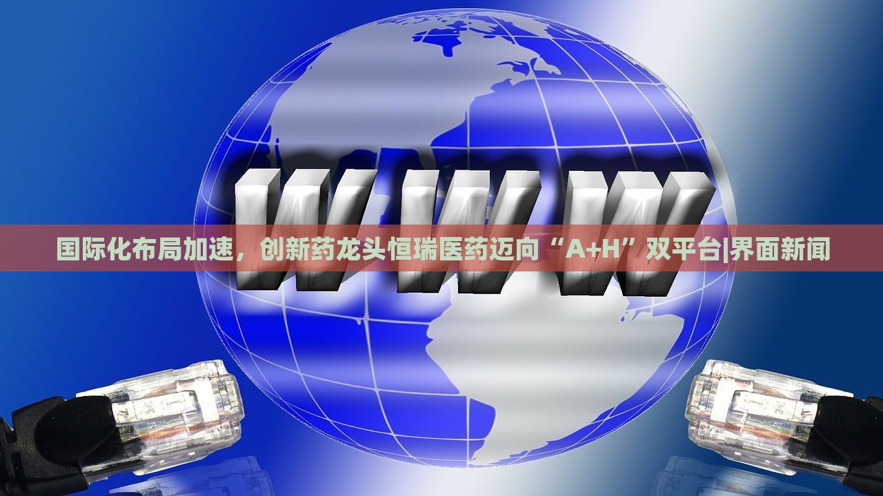 國際化布局加速，創(chuàng)新藥龍頭恒瑞醫(yī)藥邁向“A+H”雙平臺(tái)|界面新聞