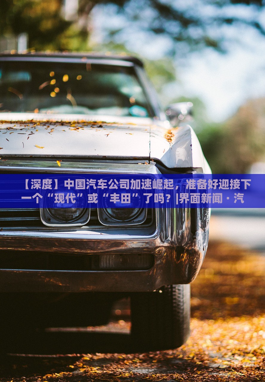 【深度】中國汽車公司加速崛起，準(zhǔn)備好迎接下一個“現(xiàn)代”或“豐田”了嗎？|界面新聞 · 汽車