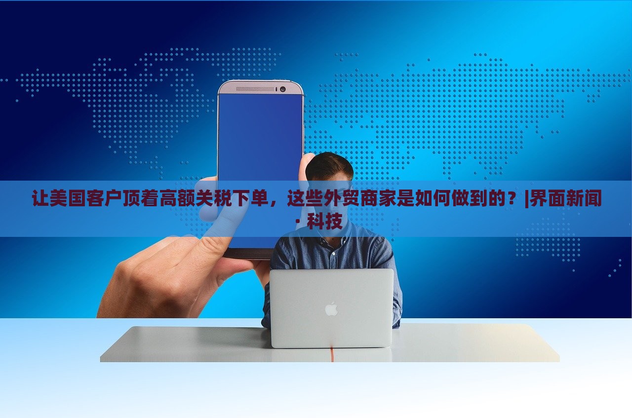 讓美國(guó)客戶頂著高額關(guān)稅下單，這些外貿(mào)商家是如何做到的？|界面新聞 · 科技